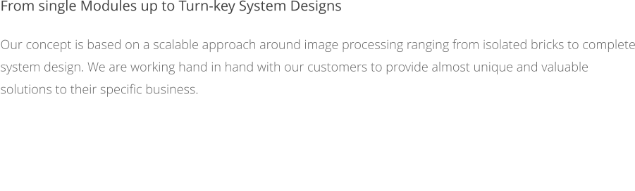 From single Modules up to Turn-key System Designs Our concept is based on a scalable approach around image processing ranging from isolated bricks to complete system design. We are working hand in hand with our customers to provide almost unique and valuable solutions to their specific business.