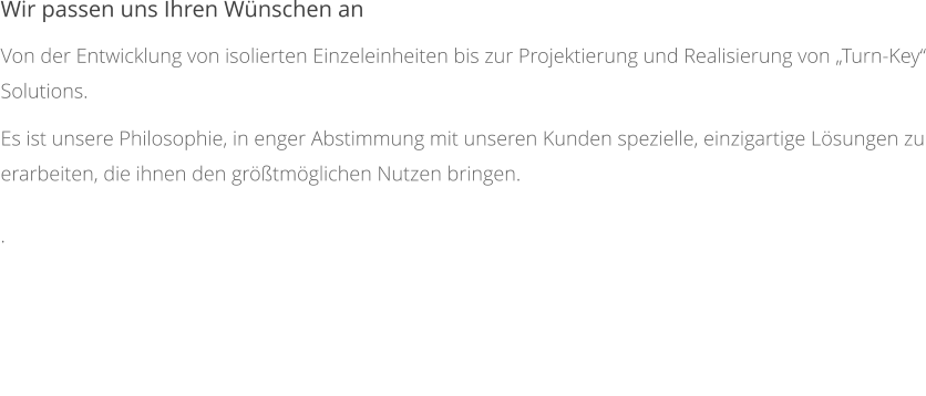 Wir passen uns Ihren Wünschen an Von der Entwicklung von isolierten Einzeleinheiten bis zur Projektierung und Realisierung von „Turn-Key“ Solutions. Es ist unsere Philosophie, in enger Abstimmung mit unseren Kunden spezielle, einzigartige Lösungen zu erarbeiten, die ihnen den größtmöglichen Nutzen bringen. .